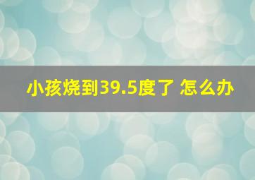 小孩烧到39.5度了 怎么办